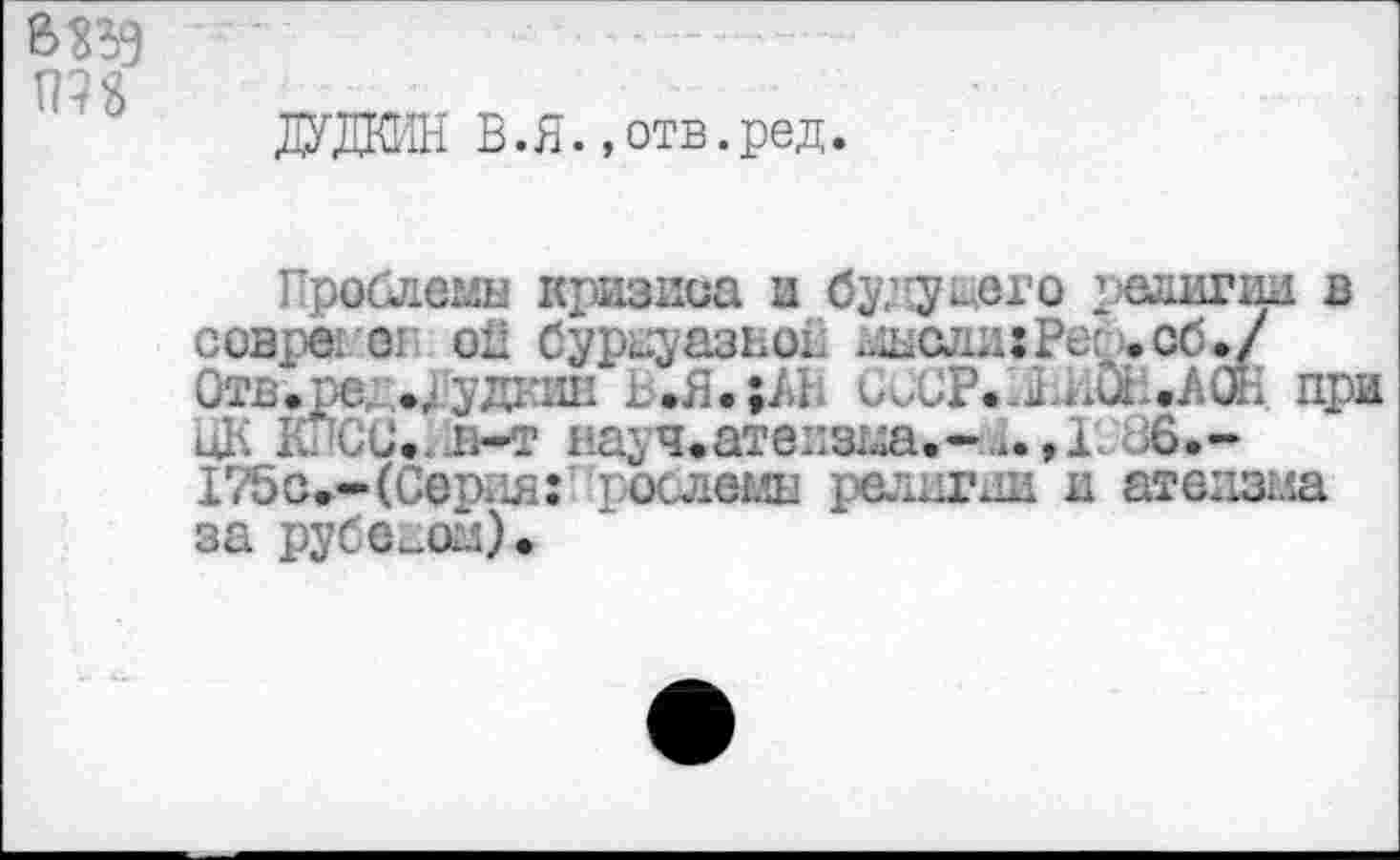 ﻿ДУДКИН В.Я.,отв.ред.
Проблемы кризиса и будущего религии в coBpei or oîi буржуазной жысли:Рес .об./ Отв.ред.ДудкиЕ ь.Я.;АН СССР.ХИйН.АЖ при оК К CG.. н-т науч.атеизма.-a.,!'. 86.-175о.-(Серия: Проблемы религии и атеизма за рубежом).